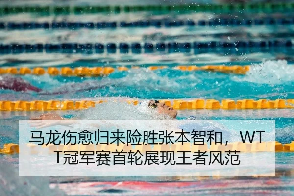 马龙伤愈归来险胜张本智和，WTT冠军赛首轮展现王者风范