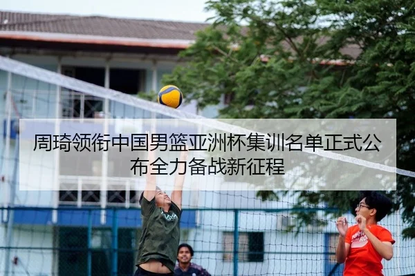 周琦领衔中国男篮亚洲杯集训名单正式公布全力备战新征程